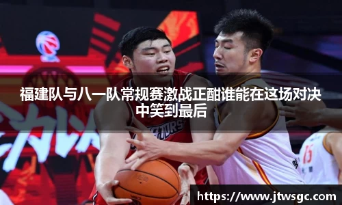 福建队与八一队常规赛激战正酣谁能在这场对决中笑到最后